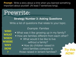 Prewrite:
Strategy Number 3: Asking Questions
Write a list of questions that relate to your topic.
Example: Families
• What was it like growing up in my family?
• How are families different from each other?
• What would it be like to live
without a family?
• How do children raised in
strict families compare to
those raised in lenient families?
Try this
NOW!
Prompt: Write a story about a time when you learned something
important about yourself. (At least 7 sentences long).
WHO
WHAT
WHEN 
WHERE 
WHY  
HOW
?
 