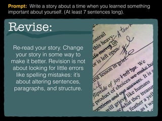 Revise:
Re-read your story. Change
your story in some way to
make it better. Revision is not
about looking for little errors
like spelling mistakes: it’s
about altering sentences,
paragraphs, and structure.
Prompt: Write a story about a time when you learned something
important about yourself. (At least 7 sentences long).
 