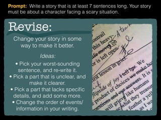 Revise:
Change your story in some
way to make it better.
Ideas:
• Pick your worst-sounding
sentence, and re-write it.
• Pick a part that is unclear, and
make it clearer.
• Pick a part that lacks speciﬁc
details, and add some more.
• Change the order of events/
information in your writing.
Prompt: Write a story that is at least 7 sentences long. Your story
must be about a character facing a scary situation.
 