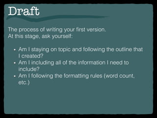 Draft
The process of writing your ﬁrst version.
At this stage, ask yourself:
Am I staying on topic and following the outline that
I created?
Am I including all of the information I need to
include?
Am I following the formatting rules (word count,
etc.)
 