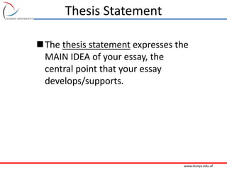 www.dunya.edu.af
Thesis Statement
The thesis statement expresses the
MAIN IDEA of your essay, the
central point that your essay
develops/supports.
 