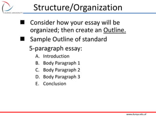 www.dunya.edu.af
Structure/Organization
 Consider how your essay will be
organized; then create an Outline.
 Sample Outline of standard
5-paragraph essay:
A. Introduction
B. Body Paragraph 1
C. Body Paragraph 2
D. Body Paragraph 3
E. Conclusion
 