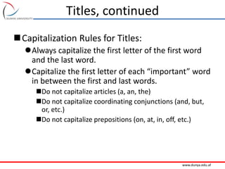 www.dunya.edu.af
Titles, continued
Capitalization Rules for Titles:
Always capitalize the first letter of the first word
and the last word.
Capitalize the first letter of each “important” word
in between the first and last words.
Do not capitalize articles (a, an, the)
Do not capitalize coordinating conjunctions (and, but,
or, etc.)
Do not capitalize prepositions (on, at, in, off, etc.)
 