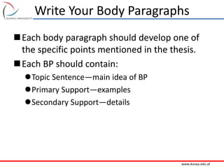 www.dunya.edu.af
Write Your Body Paragraphs
Each body paragraph should develop one of
the specific points mentioned in the thesis.
Each BP should contain:
Topic Sentence—main idea of BP
Primary Support—examples
Secondary Support—details
 