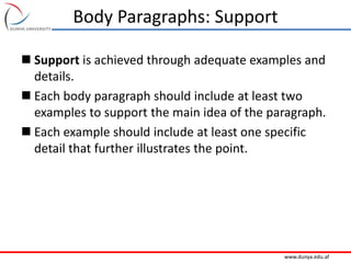 www.dunya.edu.af
Body Paragraphs: Support
 Support is achieved through adequate examples and
details.
 Each body paragraph should include at least two
examples to support the main idea of the paragraph.
 Each example should include at least one specific
detail that further illustrates the point.
 