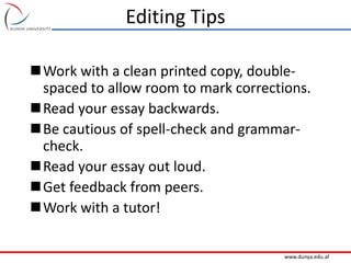 www.dunya.edu.af
Editing Tips
Work with a clean printed copy, double-
spaced to allow room to mark corrections.
Read your essay backwards.
Be cautious of spell-check and grammar-
check.
Read your essay out loud.
Get feedback from peers.
Work with a tutor!
 