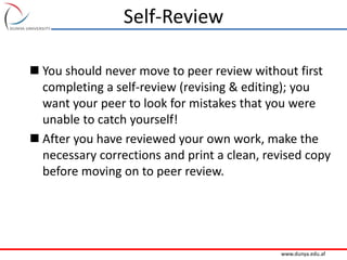 www.dunya.edu.af
Self-Review
 You should never move to peer review without first
completing a self-review (revising & editing); you
want your peer to look for mistakes that you were
unable to catch yourself!
 After you have reviewed your own work, make the
necessary corrections and print a clean, revised copy
before moving on to peer review.
 