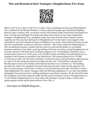 War and Heroism in Kurt Vonnegut s Slaughterhouse Five Essay
What is war? Is war a place to kill? Or is it a place where something more than just killing happens?
War, as defined by the Merriam Webster is a state or period of usually open and declared fighting
between states or nations. War, can also be viewed with romantic ideals where heroes and legends are
born. Even the most intelligent of us hold some rather naïve notions of war. Upon reading Kurt
Vonnegut s Slaughterhouse Five, intelligent readers have been divested of any romantic notions
regarding war they may have harboured. In Slaughterhouse Five the reader is encouraged to show
contempt for war and to abandon all hopes of thinking war as a place where deeds of heroism are and
bravery are performed. A character in the novel, Roland ... Show more content on Helpwriting.net ...
This one particular situation, coupled with the words so it goes and the death of a very likable
character contribute to the reader s growing loathing of the acts of violence carried throughout the war.
Even the structure of the book shows Vonnegut s disgust of war. The bombing of Dresden is also a
climatic point in the novel. At this point, over 135,000 civilians are killed on an undefended city as a
reminder to the Germans to surrender to the Allied forces. The random killing of over 135,000
civilians just to make sure the enemy surrenders is nearly the same as taking beating an opposing team
in a sport 10 0 and scoring one more just to make sure they lose. The bombing is senseless and
Dresden had no reason to be bombed, other than the fact that it was a German city. The bombing
provokes the reader to be outraged at the tactics that man uses just to make sure his opponent will
lose. Even the structure of the book is written in a way that provokes the reader. The book is written
rather haphazardly for a reason. Vonnegut offers the following explanation, It is so short and jumbled
and jangled, Sam, because there is nothing intelligent to say about a massacre. By the end of the book,
the irregularity of the book makes the reader hate the style of writing as much as Vonnegut hated war.
As one finishes Slaughterhouse Five, they realize that Vonnegut is trying to make a valiant stand
against popular culture and the glamorization of war. War, as
... Get more on HelpWriting.net ...
 