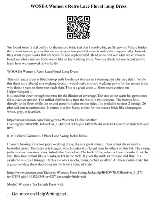WOSEA Women s Retro Lace Floral Long Dress
We found some bridal outfits for the mature bride that don t involve big, puffy gowns. Mature brides
don t want to wear gowns that are too sexy or too youthful since it makes them appear silly. Instead,
they want elegant looks that are beautiful and sophisticated. Read on to find out what we ve chosen
based on what a mature bride would like in her wedding attire. You can check out our recent post to
learn how we narrowed down the list.
WOOSEA Women s Retro Lace Floral Long Dress
This slim maxi dress is fitted on top with lovely cap sleeves in a stunning stretchy lace detail. While
this dress isn t labeled as a wedding dress, it would make a lovely wedding gown for the mature bride
who doesn t want to show too much skin. This is a great dress ... Show more content on
Helpwriting.net ...
It s lined but sheer through the arms for the illusion of coverage. The sash at the waist has gemstones
for a touch of sparkle. The ruffled chiffon falls from the waist in two sections. The bottom falls
directly to the floor while the second panel is higher on the sides. It s available in sizes 2 through 26
plus and can be customized. It comes in a few lovely colors for the mature bride like champagne,
white, gray, or lavender.
https://www.amazon.com/Fancygowns Womens Chiffon Mother
Evening/dp/B06X99HH4V/ref=sr_1_48?ie=UTF8 qid=1493826348 sr=8 48 keywords=bride%2Bsuit
th=1
R M Richards Women s 2 Piece Lace Swing Jacket Dress
If you re looking for a two piece wedding dress, this is a great choice. It has a tank dress under a
beautiful jacket. The dress is tea length, which makes it different than the others on this list. The swing
jacket uses a rhinestone clasp to hold the front close. The back of the jacket is lower then the front. In
fact, they look almost like a tuxedo jacket in the back. It gives the outfit extra style and flare. It s
available in sizes 8 through 18 plus in colors mocha, plum, orchid, or silver. All these colors make for
a great wedding dress depending on the bride s sense of style.
https://www.amazon.com/Richards Womens Piece Swing Jacket/dp/B01DV7KV3E/ref=sr_1_27?
ie=UTF8 qid=1493826348 sr=8 27 keywords=bride+suit
ModeC Women s Tea Length Dress with
... Get more on HelpWriting.net ...
 