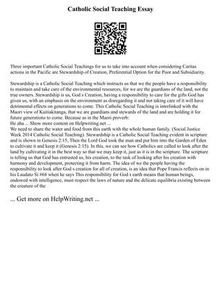 Catholic Social Teaching Essay
Three important Catholic Social Teachings for us to take into account when considering Caritas
actions in the Pacific are Stewardship of Creation, Preferential Option for the Poor and Subsidiarity.
Stewardship is a Catholic Social Teaching which instructs us that we the people have a responsibility
to maintain and take care of the environmental resources, for we are the guardians of the land, not the
true owners. Stewardship is us, God s Creation, having a responsibility to care for the gifts God has
given us, with an emphasis on the environment as disregarding it and not taking care of it will have
detrimental effects on generations to come. This Catholic Social Teaching is interlinked with the
Maori view of Kaitiakitanga, that we are guardians and stewards of the land and are holding it for
future generations to come. Because as in the Maori proverb:
He aha ... Show more content on Helpwriting.net ...
We need to share the water and food from this earth with the whole human family. (Social Justice
Week 2014 Catholic Social Teaching). Stewardship is a Catholic Social Teaching evident in scripture
and is shown in Genesis 2:15, Then the Lord God took the man and put him into the Garden of Eden
to cultivate it and keep it (Genesis 2:15). In this, we can see how Catholics are called to look after the
land by cultivating it in the best way so that we may keep it, just as it is in the scripture. The scripture
is telling us that God has entrusted us, his creation, to the task of looking after his creation with
harmony and development, protecting it from harm. The idea of we the people having the
responsibility to look after God s creation for all of creation, is an idea that Pope Francis reflects on in
his Laudato Si #68 when he says This responsibility for God s earth means that human beings,
endowed with intelligence, must respect the laws of nature and the delicate equilibria existing between
the creature of the
... Get more on HelpWriting.net ...
 