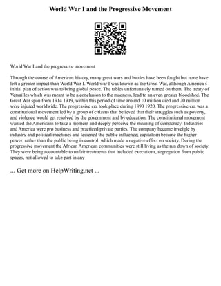 World War I and the Progressive Movement
World War I and the progressive movement
Through the course of American history, many great wars and battles have been fought but none have
left a greater impact than World War I. World war I was known as the Great War, although America s
initial plan of action was to bring global peace. The tables unfortunately turned on them. The treaty of
Versailles which was meant to be a conclusion to the madness, lead to an even greater bloodshed. The
Great War span from 1914 1919, within this period of time around 10 million died and 20 million
were injured worldwide. The progressive era took place during 1890 1920. The progressive era was a
constitutional movement led by a group of citizens that believed that their struggles such as poverty,
and violence would get resolved by the government and by education. The constitutional movement
wanted the Americans to take a moment and deeply perceive the meaning of democracy. Industries
and America were pro business and practiced private parties. The company became inveigle by
industry and political machines and lessened the public influence; capitalism became the higher
power, rather than the public being in control, which made a negative effect on society. During the
progressive movement the African American communities were still living as the run down of society.
They were being accountable to unfair treatments that included executions, segregation from public
spaces, not allowed to take part in any
... Get more on HelpWriting.net ...
 