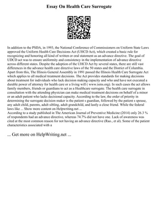 Essay On Health Care Surrogate
In addition to the PSDA, in 1993, the National Conference of Commissioners on Uniform State Laws
approved the Uniform Health Care Decisions Act (UHCD Act), which created a basic rule for
recognizing and honoring all kind of written or oral statement as an advance directive. The goal of
UDCD act was to ensure uniformity and consistency in the implementation of advance directive
across different states. Despite the adoption of the UHCD Act by several states, there are still vast
differences in the advance health care directive laws of the 50 states and the District of Columbia.
Apart from this, The Illinois General Assembly in 1991 passed the Illinois Health Care Surrogate Act
which applies to all medical treatment decisions. The Act provides standards for making decisions
about treatment for individuals who lack decision making capacity and who and have not executed a
durable power of attorney for health care or a living will ( www.isms.org). In such cases the act allows
family members, friends or guardians to act as a Healthcare surrogate. The health care surrogate in
consultation with the attending physician can make medical treatment decisions on behalf of a minor
or an adult patient who lacks decisional capacity. According to the law, the order of priority in
determining the surrogate decision maker is the patient s guardian, followed by the patient s spouse,
any adult child, parents, adult sibling, adult grandchild, and lastly a close friend. While the federal
laws like ... Show more content on Helpwriting.net ...
According to a study published in The American Journal of Preventive Medicine (2014) only 26.3 %
of respondents had an advance directive, whereas 74.7% did not have one. Lack of awareness was
cited at the most common reason for not having an advance directive (Rao., et al). Some of the patient
characteristics associated with a
... Get more on HelpWriting.net ...
 