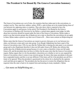The President Is Not Bound By The Geneva Convention Summary
The Geneva Conventions are a set of rules ,for countries that have taken part in the conventions, to
conduct war by. They state how soldiers, sailors, POW s, and civilians are to be treated during times of
war between two opposing states or countries. They also show what is required to have the
Conventions apply to each person. In the article The President Is Not Bound by the Geneva
Conventions in Dealing with Terrorists by Jay Bybee, a united states appeals court judge, he talks
about how terrorists should be treated under the rules of the Geneva Conventions. Bybee makes a
point to say that terrorist groups like al Qaeda are not a state so therefore the conventions do not apply
to them. Bybee makes a point to say that even if Geneva III ... Show more content on Helpwriting.net
...
Bybee states that the Geneva Conventions are meant to govern what goes on in war between two
states, not between a state and a non state group. Even though Afghanistan has been a part of the
Geneva Conventions since 1956, he says that the Taliban that is running the state party is an extremist
group and is also illegitimate therefore it does not fall under Geneva III. Bybee also informs that
neither does the al Qaeda terrorist group because it is not a state so therefore it does not fall under
Geneva III, and the president does not have to follow the the same rules that the Geneva Conventions
require. Bybee argues that it is for the president s discretion as to whether or not we can suspend the
Geneva Conventions when it comes to any terrorist group. He shows that many presidents in the past
have suspended treaties and this is not any different. If the times call for it the president can call for a
treaty to be ignored. When the president is questioned on his choice he is checked by the supreme
court and then given approval. The president also has the power to restore the obligations that are
required when the state is back to its original form and meeting its treaty standards. ( Bybee
... Get more on HelpWriting.net ...
 