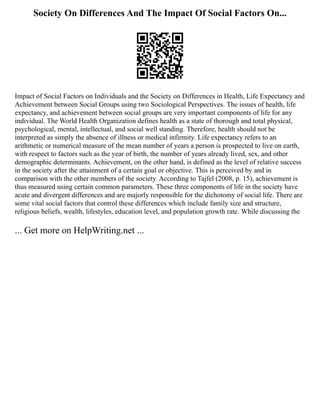 Society On Differences And The Impact Of Social Factors On...
Impact of Social Factors on Individuals and the Society on Differences in Health, Life Expectancy and
Achievement between Social Groups using two Sociological Perspectives. The issues of health, life
expectancy, and achievement between social groups are very important components of life for any
individual. The World Health Organization defines health as a state of thorough and total physical,
psychological, mental, intellectual, and social well standing. Therefore, health should not be
interpreted as simply the absence of illness or medical infirmity. Life expectancy refers to an
arithmetic or numerical measure of the mean number of years a person is prospected to live on earth,
with respect to factors such as the year of birth, the number of years already lived, sex, and other
demographic determinants. Achievement, on the other hand, is defined as the level of relative success
in the society after the attainment of a certain goal or objective. This is perceived by and in
comparison with the other members of the society. According to Tajfel (2008, p. 15), achievement is
thus measured using certain common parameters. These three components of life in the society have
acute and divergent differences and are majorly responsible for the dichotomy of social life. There are
some vital social factors that control these differences which include family size and structure,
religious beliefs, wealth, lifestyles, education level, and population growth rate. While discussing the
... Get more on HelpWriting.net ...
 