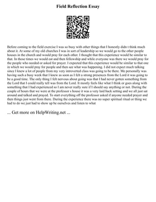 Field Reflection Essay
Before coming to the field exercise I was so busy with other things that I honestly didn t think much
about it. At some of my old churches I was in sort of leadership so we would go to the other people
houses in the church and would pray for each other. I thought that this experience would be similar to
that. In those times we would eat and then fellowship and while everyone was there we would pray for
the people who needed or asked for prayer. I expected that this experience would be similar to that one
in which we would pray for people and then see what was happening. I did not expect much talking
since I knew a lot of people from my very introverted class was going to be there. Me personally was
having such a busy week that I knew as soon as I felt a strong presences from the Lord it was going to
be a good time. The only thing I felt nervous about going was that I had never gotten something from
the Lord that I could really tell was from the Lord. It mostly feels like what I think or goes along with
something that I had experienced so I am never really sure if I should say anything or not. During the
couple of hours that we were at the professor s house it was a very laid back setting and we all just sat
around and talked and prayed. To start everything off the professor asked if anyone needed prayer and
then things just went from there. During the experience there was no super spiritual ritual or thing we
had to do we just had to show up be ourselves and listen to what
... Get more on HelpWriting.net ...
 
