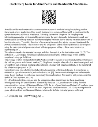 Stackelberg Game for Joint Power and Bandwidth Allocations...
Amplify and forward cooperative communication scheme is modeled using Stackelberg market
framework, where a relay is willing to sell its resources; power and bandwidth to multi user in the
system in order to maximize its revenue. The relay determines the prices for relaying users
information depending on its available resources and the users demands. Subsequently, each user
maximizes its own utility function by determining the optimum power and the optimum bandwidth to
buy from the relay. The utility function of the user is formulated as a joint concave function of the
power and the bandwidth. The existence and the uniqueness of the Nash equilibrium is investigated
using the exact potential game associated with the proposed utility ... Show more content on
Helpwriting.net ...
The relay re encodes the decoded message and then forwards it to the destination node [5] [7]. The
authors in [3], developed performance characterizations in terms of the outage events and the
associated outage probabilities.
The average symbol error probability (SEP) of cooperative system is used to analyze the performance
for various systems and channel models [7]. Single and multiple relay selection were investigated, and
several SNR sub optimum multiple relay selection schemes with linear complexity in the number of
the relays were proposed in [8].
Game theory is a powerful tool to study interaction among self interested users, it is most used in
economics, operations research, political science, etc. [9]. In communication systems and networks
game theory has been recently used extensively to model routing, flow control and power control in
up link CDMA systems, etc. [10]
[14]. Conditions for the existence and the uniqueness of an equilibrium for these models are
investigated using the characteristics of the utility function (i.e., quasi concave utility function
guarantees the existence of Nash equilibrium [15], the set of pure Nash equilibria of a S modular game
is always non empty, and the Nash set has a largest and smallest element [16]. Every finite potential
game admits at least one Nash equilibrium, whereas for infinite potential games, sufficient
... Get more on HelpWriting.net ...
 