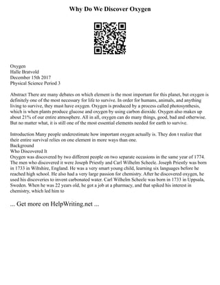 Why Do We Discover Oxygen
Oxygen
Halle Bratvold
December 15th 2017
Physical Science Period 3
Abstract There are many debates on which element is the most important for this planet, but oxygen is
definitely one of the most necessary for life to survive. In order for humans, animals, and anything
living to survive, they must have oxygen. Oxygen is produced by a process called photosynthesis,
which is when plants produce glucose and oxygen by using carbon dioxide. Oxygen also makes up
about 21% of our entire atmosphere. All in all, oxygen can do many things, good, bad and otherwise.
But no matter what, it is still one of the most essential elements needed for earth to survive.
Introduction Many people underestimate how important oxygen actually is. They don t realize that
their entire survival relies on one element in more ways than one.
Background
Who Discovered It
Oxygen was discovered by two different people on two separate occasions in the same year of 1774.
The men who discovered it were Joseph Priestly and Carl Wilhelm Scheele. Joseph Priestly was born
in 1733 in Wiltshire, England. He was a very smart young child, learning six languages before he
reached high school. He also had a very large passion for chemistry. After he discovered oxygen, he
used his discoveries to invent carbonated water. Carl Wilhelm Scheele was born in 1733 in Uppsala,
Sweden. When he was 22 years old, he got a job at a pharmacy, and that spiked his interest in
chemistry, which led him to
... Get more on HelpWriting.net ...
 
