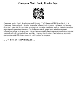 Conceptual Model Family Reunion Paper
Conceptual Model Family Reunion Kaplan University IT163 Margaret Webb November 6, 2016
Conceptual Database Family Reunion An applied information demonstrate catches the key business
elements (a man, put, idea, occasion or thing about which the association needs to gather info), and the
connections between these elements. Physical appearance is regularly not added to calculated
information replicas as these are more elevated amount models. Connections ought to be demonstrated
from a chronicled, longitudinal (non state like) viewpoint. For instance, if a relationship is normally
one to numerous (1:M), however once in a while might be numerous
... Get more on HelpWriting.net ...
 