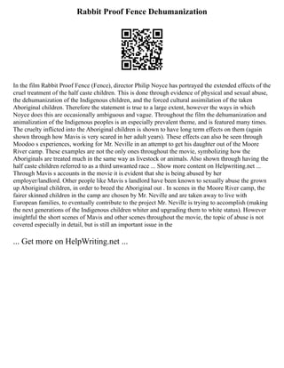 Rabbit Proof Fence Dehumanization
In the film Rabbit Proof Fence (Fence), director Philip Noyce has portrayed the extended effects of the
cruel treatment of the half caste children. This is done through evidence of physical and sexual abuse,
the dehumanization of the Indigenous children, and the forced cultural assimilation of the taken
Aboriginal children. Therefore the statement is true to a large extent, however the ways in which
Noyce does this are occasionally ambiguous and vague. Throughout the film the dehumanization and
animalization of the Indigenous peoples is an especially prevalent theme, and is featured many times.
The cruelty inflicted into the Aboriginal children is shown to have long term effects on them (again
shown through how Mavis is very scared in her adult years). These effects can also be seen through
Moodoo s experiences, working for Mr. Neville in an attempt to get his daughter out of the Moore
River camp. These examples are not the only ones throughout the movie, symbolizing how the
Aboriginals are treated much in the same way as livestock or animals. Also shown through having the
half caste children referred to as a third unwanted race ... Show more content on Helpwriting.net ...
Through Mavis s accounts in the movie it is evident that she is being abused by her
employer/landlord. Other people like Mavis s landlord have been known to sexually abuse the grown
up Aboriginal children, in order to breed the Aboriginal out . In scenes in the Moore River camp, the
fairer skinned children in the camp are chosen by Mr. Neville and are taken away to live with
European families, to eventually contribute to the project Mr. Neville is trying to accomplish (making
the next generations of the Indigenous children whiter and upgrading them to white status). However
insightful the short scenes of Mavis and other scenes throughout the movie, the topic of abuse is not
covered especially in detail, but is still an important issue in the
... Get more on HelpWriting.net ...
 