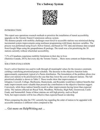 Ttc s Subway System
INTRODUCTION
This report uses operations research methods to prioritize the installation of transit accessibility
upgrades on the Toronto Transit Commission subway system.
The distance people with mobility challenges must travel to accessible stations was minimized during
incremental system improvements using nonlinear programming with binary decision variables. The
process was performed using Excel s Solver feature, and based on TTC data and distance data scraped
from Google Maps using the gmapsdistance R package. The result was a list prioritizing the 30
stations currently without wheelchair accessibility.
7.2% of Canadians experience mobility limitations in their day to lives
(Statistics Canada, 2015), but every day the Toronto Transit ... Show more content on Helpwriting.net
...
SOLUTION EVALUATION
Excel s solver function was used to walk through all meaningful values for the resource constraint,
yielding a satisficing prioritized project schedule. The decrease in the objective function looks
approximately exponential, typical of a Pareto distribution. The formulation of the problem allows low
direct cost stations to be prioritized in the case that they lower the cost of adjacent stations. The full
prioritized schedule is shown in Table 2. These results show that improvements at
Islington, Coxwell, College, Sherbourne, Runnymede, and Rosedale would have indirect benefits that
make improvements more valuable than present day contributions to the objective function suggest.
Conversely, while those indirect benefits result in other improvements having lower than expected
utility. The stations affected are Royal York, Woodbine, Wellesley, High Park, Greenwood, Castle
Frank, and Summerhill. Some of these stations are still high priority, such as Royal
York, but improvements will be less effective than expected based on ridership.
When comparing the plan the TTC currently has regarding the order of station to be upgraded with
accessible entrances is different when compared to the
... Get more on HelpWriting.net ...
 