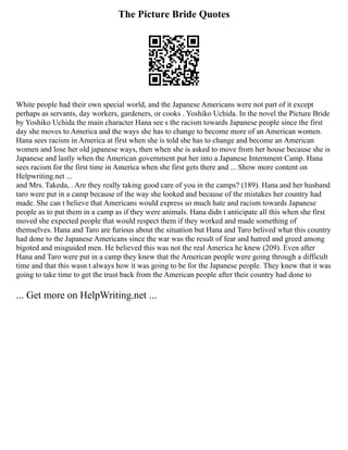 The Picture Bride Quotes
White people had their own special world, and the Japanese Americans were not part of it except
perhaps as servants, day workers, gardeners, or cooks . Yoshiko Uchida. In the novel the Picture Bride
by Yoshiko Uchida the main character Hana see s the racism towards Japanese people since the first
day she moves to America and the ways she has to change to become more of an American women.
Hana sees racism in America at first when she is told she has to change and become an American
women and lose her old japanese ways, then when she is asked to move from her house because she is
Japanese and lastly when the American government put her into a Japanese Internment Camp. Hana
sees racism for the first time in America when she first gets there and ... Show more content on
Helpwriting.net ...
and Mrs. Takeda, . Are they really taking good care of you in the camps? (189). Hana and her husband
taro were put in a camp because of the way she looked and because of the mistakes her country had
made. She can t believe that Americans would express so much hate and racism towards Japanese
people as to put them in a camp as if they were animals. Hana didn t anticipate all this when she first
moved she expected people that would respect them if they worked and made something of
themselves. Hana and Taro are furious about the situation but Hana and Taro belived what this country
had done to the Japanese Americans since the war was the result of fear and hatred and greed among
bigoted and misguided men. He believed this was not the real America he knew (209). Even after
Hana and Taro were put in a camp they knew that the American people were going through a difficult
time and that this wasn t always how it was going to be for the Japanese people. They knew that it was
going to take time to get the trust back from the American people after their country had done to
... Get more on HelpWriting.net ...
 
