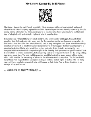 My Sister s Keeper By Jodi Picoult
My Sister s Keeper by Jodi Picoult beautifully illustrates many different legal, ethical, and moral
dilemmas that can accompany a possible terminal illness diagnosis within a family especially that of a
young family. Ultimately the book causes you to re examine any stance you may have had between
that of what is legally and ethically right and what is morally right.
Brian and Sara Fitzgerald have two small children who seem healthy and happy. Suddenly their
daughter Kate falls sick, and after many tests the doctors discover that she has acute promyelocytic
leukemia, a rare and often fatal form of cancer; Kate is only three years old. When none of the family
members are a match to be able to donate bone marrow a doctor suggest that they could conceive a
genetically designed baby who would be a perfect match for Kate. In today s society there are
designer babies who have hair or eyes handpicked for them by their parents for a specific desired look.
It seems there is no real harm in this, but conceiving a child to be a perfect match for the living sibling
may cross some lines. The new child in question would be basically a spare, a savor sibling to the
older child, used for the harvesting of whatever the other may need to stay alive. The doctor should
never have even suggested this seeing as it infringes on basic human rights of a child who for many
years will have no choice or control what will happen to their body. And in doing this there is no
thought of the welfare and
... Get more on HelpWriting.net ...
 