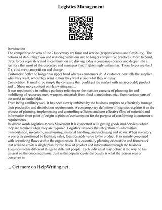 Logistics Management
Introduction
The competitive drivers of the 21st century are time and service (responsiveness and flexibility). The
notions of stabilizing flow and reducing variations are no longer competitive practices. More to point,
three forces separately and in combination are driving today s companies deeper and deeper into a
territory that most of the executive and managers find frighteningly unfamiliar. These forces are the 3
C s, customer, competition and change.
Customers: Seller no longer has upper hand whereas customers do. A customer now tells the supplier
what they want, when they want it, how they want it and what they will pay.
Competition: It used to be simple the company that could get the market with an acceptable product
and ... Show more content on Helpwriting.net ...
It was used mainly in military parlance referring to the massive exercise of planning for and
mobilizing of resources men, weapons, materials from food to medicines, etc., from various parts of
the world to battlefields.
From being a military tool, it has been slowly imbibed by the business empires to effectively manage
their production and distribution requirements. A contemporary definition of logistics explains it as the
process of planning, implementing and controlling efficient and cost effective flow of materials and
information from point of origin to point of consumption for the purpose of conforming to customer s
requirements
In simple words logistics Means Movement It is concerned with getting goods and Services where
they are required when they are required. Logistics involves the integration of information,
transportation, inventory, warehousing, material handling, and packaging and so on. When inventory
is correctly positioned to facilitate sales, logistics adds value to the product. It is mainly concerned
with optimizing flows within the organization. It is essentially planning orientation and framework
that seeks to create a single plan for the flow of product and information through the business.
Logistics means different things to different people. Each individual may define it the way he has
interest on the concerned issue. Just as the popular quote the beauty is what the person sees or
perceives in
... Get more on HelpWriting.net ...
 