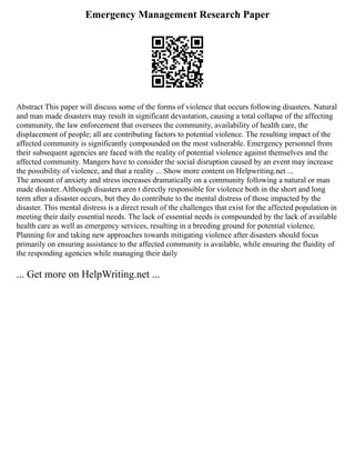 Emergency Management Research Paper
Abstract This paper will discuss some of the forms of violence that occurs following disasters. Natural
and man made disasters may result in significant devastation, causing a total collapse of the affecting
community, the law enforcement that oversees the community, availability of health care, the
displacement of people; all are contributing factors to potential violence. The resulting impact of the
affected community is significantly compounded on the most vulnerable. Emergency personnel from
their subsequent agencies are faced with the reality of potential violence against themselves and the
affected community. Mangers have to consider the social disruption caused by an event may increase
the possibility of violence, and that a reality ... Show more content on Helpwriting.net ...
The amount of anxiety and stress increases dramatically on a community following a natural or man
made disaster. Although disasters aren t directly responsible for violence both in the short and long
term after a disaster occurs, but they do contribute to the mental distress of those impacted by the
disaster. This mental distress is a direct result of the challenges that exist for the affected population in
meeting their daily essential needs. The lack of essential needs is compounded by the lack of available
health care as well as emergency services, resulting in a breeding ground for potential violence.
Planning for and taking new approaches towards mitigating violence after disasters should focus
primarily on ensuring assistance to the affected community is available, while ensuring the fluidity of
the responding agencies while managing their daily
... Get more on HelpWriting.net ...
 