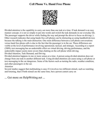 Cell Phone Vs. Hand Free Phone
Divided attention is the capability to carry out more than one task at a time. If task demand is an easy
manner concept, it is not so simply to put into words and switch the task demands in our everyday life.
The passenger supports the driver while finding the way and prompt the driver to focus on driving ( ).
Other research indicates that using hands free cell phones can be distracting as using handheld devices
because the talking is the main distraction. One main difference between a cell phone conversations
versus hand free phone calls is due to the fact that the passenger is in the car. These differences are
visible at the level of performance involving operational, tactical, and strategic. According to a report
(2009), text messaging has an undesirable effect on virtual driving, driving performance, and the
undesirable impact seems more severe than chatting on the cell phone while driving.
Divided Attention, Task Demand, and Driving
Divided attention happens in one or more senses at a time. A person using divided attention does not
change from one task to another different task. Using divided attention can cause using a cell phone or
text messaging in the car dangerous. Some of the factors such as turning the radio, weather condition,
and other passengers in the car.
Attention
Several studies suggest that multitasking is easy if it involves two different stimuli, such as watching
and listening, than if both stimuli are the same time, but a person cannot carry on
... Get more on HelpWriting.net ...
 