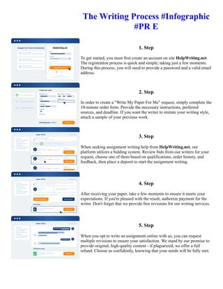 The Writing Process #Infographic
#PR E
1. Step
To get started, you must first create an account on site HelpWriting.net.
The registration process is quick and simple, taking just a few moments.
During this process, you will need to provide a password and a valid email
address.
2. Step
In order to create a "Write My Paper For Me" request, simply complete the
10-minute order form. Provide the necessary instructions, preferred
sources, and deadline. If you want the writer to imitate your writing style,
attach a sample of your previous work.
3. Step
When seeking assignment writing help from HelpWriting.net, our
platform utilizes a bidding system. Review bids from our writers for your
request, choose one of them based on qualifications, order history, and
feedback, then place a deposit to start the assignment writing.
4. Step
After receiving your paper, take a few moments to ensure it meets your
expectations. If you're pleased with the result, authorize payment for the
writer. Don't forget that we provide free revisions for our writing services.
5. Step
When you opt to write an assignment online with us, you can request
multiple revisions to ensure your satisfaction. We stand by our promise to
provide original, high-quality content - if plagiarized, we offer a full
refund. Choose us confidently, knowing that your needs will be fully met.
The Writing Process #Infographic #PR E The Writing Process #Infographic #PR E
 