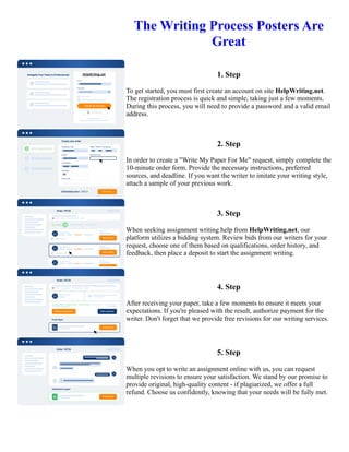 The Writing Process Posters Are
Great
1. Step
To get started, you must first create an account on site HelpWriting.net.
The registration process is quick and simple, taking just a few moments.
During this process, you will need to provide a password and a valid email
address.
2. Step
In order to create a "Write My Paper For Me" request, simply complete the
10-minute order form. Provide the necessary instructions, preferred
sources, and deadline. If you want the writer to imitate your writing style,
attach a sample of your previous work.
3. Step
When seeking assignment writing help from HelpWriting.net, our
platform utilizes a bidding system. Review bids from our writers for your
request, choose one of them based on qualifications, order history, and
feedback, then place a deposit to start the assignment writing.
4. Step
After receiving your paper, take a few moments to ensure it meets your
expectations. If you're pleased with the result, authorize payment for the
writer. Don't forget that we provide free revisions for our writing services.
5. Step
When you opt to write an assignment online with us, you can request
multiple revisions to ensure your satisfaction. We stand by our promise to
provide original, high-quality content - if plagiarized, we offer a full
refund. Choose us confidently, knowing that your needs will be fully met.
The Writing Process Posters Are Great The Writing Process Posters Are Great
 