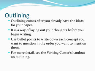 Outlining Outlining comes after you already have the ideas for your paper. It is a way of laying out your thoughts before you begin writing. Use bullet points to write down each concept you want to mention in the order you want to mention them. For more detail, see the Writing Center’s handout on outlining. 