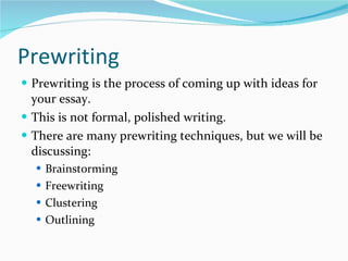 Prewriting Prewriting is the process of coming up with ideas for your essay. This is not formal, polished writing. There are many prewriting techniques, but we will be discussing: Brainstorming Freewriting Clustering Outlining 