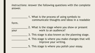 Instructions: Answer the following questions with the complete
answer.
___________ 1. What is the process of using symbols to
communicate thoughts and ideas in a readable
form.
___________ 2. What is the stage where you show or present
your work to an audience?
___________ 3. This stage is also known as the planning stage.
___________ 4. This stage is where you make changes that will
improve your writing.
___________ 5. This stage is where you polish your essay.
 