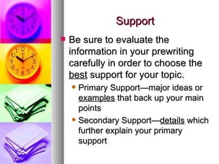 Support Be sure to evaluate the information in your prewriting carefully in order to choose the  best  support for your topic. Primary Support—major ideas or  examples  that back up your main points Secondary Support— details  which further explain your primary support 