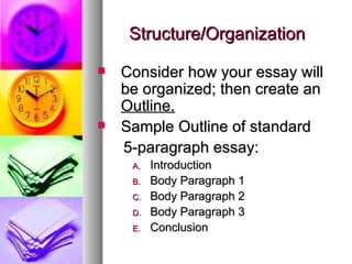 Structure/Organization Consider how your essay will be organized; then create an  Outline. Sample Outline of standard  5-paragraph essay: Introduction Body Paragraph 1 Body Paragraph 2 Body Paragraph 3 Conclusion 