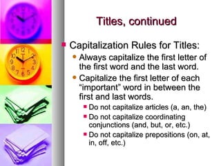 Titles, continued Capitalization Rules for Titles: Always capitalize the first letter of the first word and the last word. Capitalize the first letter of each “important” word in between the first and last words. Do not capitalize articles (a, an, the) Do not capitalize coordinating conjunctions (and, but, or, etc.) Do not capitalize prepositions (on, at, in, off, etc.) 