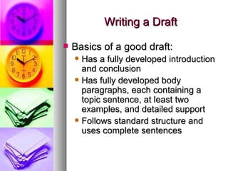 Writing a Draft Basics of a good draft: Has a fully developed introduction and conclusion Has fully developed body paragraphs, each containing a topic sentence, at least two examples, and detailed support Follows standard structure and uses complete sentences 