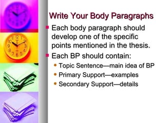 Write Your Body Paragraphs Each body paragraph should develop one of the specific points mentioned in the thesis. Each BP should contain: Topic Sentence—main idea of BP Primary Support—examples  Secondary Support—details 