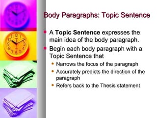 Body Paragraphs: Topic Sentence A  Topic Sentence  expresses the main idea of the body paragraph. Begin each body paragraph with a Topic Sentence that Narrows the focus of the paragraph Accurately predicts the direction of the paragraph Refers back to the Thesis statement 