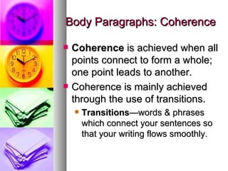 Body Paragraphs: Coherence Coherence  is achieved when all points connect to form a whole; one point leads to another. Coherence is mainly achieved through the use of transitions. Transitions —words & phrases which connect your sentences so that your writing flows smoothly. 