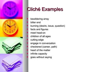 Cliché Examples bewildering array  bitter end burning (desire, issue, question)  facts and figures meet head-on  children of all ages  cutting edge  engage in conversation  checkered (career, path)  heart of the matter  infinite capacity  goes without saying  