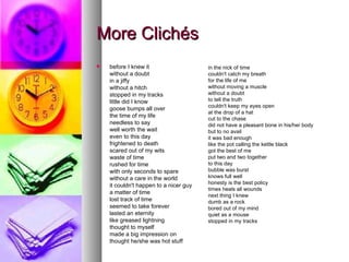 More Clichés  before I knew it without a doubt in a jiffy without a hitch stopped in my tracks little did I know goose bumps all over the time of my life needless to say well worth the wait even to this day frightened to death scared out of my wits waste of time rushed for time with only seconds to spare without a care in the world it couldn't happen to a nicer guy a matter of time lost track of time seemed to take forever lasted an eternity like greased lightning thought to myself made a big impression on thought he/she was hot stuff in the nick of time couldn't catch my breath for the life of me without moving a muscle without a doubt to tell the truth couldn't keep my eyes open at the drop of a hat cut to the chase did not have a pleasant bone in his/her body but to no avail it was bad enough like the pot calling the kettle black got the best of me put two and two together to this day bubble was burst knows full well honesty is the best policy times heals all wounds next thing I knew dumb as a rock bored out of my mind quiet as a mouse stopped in my tracks 