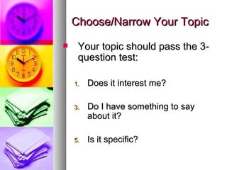 Choose/Narrow Your Topic Your topic should pass the 3-question test: Does it interest me? Do I have something to say about it? Is it specific? 