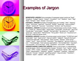 Examples of Jargon NEWSPAPER JARGON  Some examples of newspaper jargon words are "beat", "breakline", "budget","byline", "chaser", "circulation", "cut", "dateline", "ears", "flag", "lead", "stringer", "strip", "teaser", and "zone".  FOOTBALL JARGON  Examples of football jargon are "audible", "blitz", "clipping", "down", "end zone", "goal line", "hand-off", "kickoff", "loose ball", "man-in-motion", "offside", "picked off", "recovery", "scrambling", "territory", and "touchdown".  BASEBALL JARGON  Examples of common baseball jargon words include: "cheap run", "choke up", "cleanup hitter", "clutch hitter", "curve ball", "cut-off man", "dig it out", "double play", "extra bases", "fastball", "first ball hitter", "go-ahead run", "golfing", "good eye", "grand slam", "Hall of Fame", "hit by pitch", "home run", "insurance run", "loud out","make the pitcher work". BUSINESS JARGON  Examples of business jargon words include: "10,000 foot view", "actionable", "axe", "back burner", "bait and switch", "ballpark", "bang for the buck", ""behind the eight ball", "best practice", "bean counter", "bearish", "brain dump", "bullish", "buzz",  "down and dirty", "downsize", "due diligence", "get your ducks in a row", " "micromanage", "mom and pop organization", "not invented here", "org chart", "out of pocket", "out of the loop", "ping", "pushback", "put to bed", "rubber check".  UNDERSTANDING COMPUTER JARGON  There is a lot to learn in understanding computer jargon. Here's more examples of jargon: "browser", "bus", "cache", "chip", "cookie", "CPU", "crash", "database", "dot pitch", "download", "driver", "file", "firewall", "folder", fragmentation", "freeware", "gopher", "hardware", "interface", "keyboard shortcuts", "mouse", "network", "operating system", "plug and play", "resolution", "software", "spam", "upload", "URL", and "virus".  
