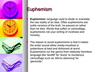 Euphemism Euphemism:  language used to elude or overstate the raw reality of an idea. Often euphemisms are polite versions of the truth: he passed on rather than he died. Words that soften or camouflage, euphemisms rob your writing of vividness and honesty. The reason to avoid euphemisms is that it makes the writer sound either mealy-mouthed or pretentious at best and dishonest at worst. Euphemisms run the gamut from relatively harmless language like 'landfill' for 'dump' to murderous camouflage such as 'ethnic cleansing' for 'genocide.'  