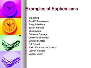 Examples of Euphemisms Big boned Adult Entertainment Bought the farm Bun in the oven Checked out Collateral Damage Correctional Facility Differently Abled Full figured It fell off the back of a truck Lady of the night Six feet under 