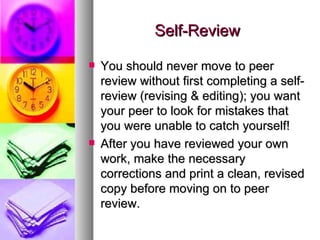 Self-Review You should never move to peer review without first completing a self-review (revising & editing); you want your peer to look for mistakes that you were unable to catch yourself! After you have reviewed your own work, make the necessary corrections and print a clean, revised copy before moving on to peer review. 