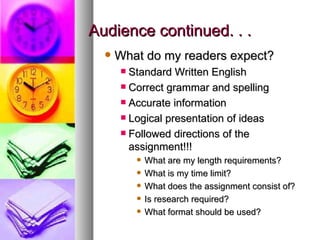 Audience continued. . . What do my readers expect? Standard Written English Correct grammar and spelling Accurate information Logical presentation of ideas Followed directions of the assignment!!! What are my length requirements? What is my time limit? What does the assignment consist of? Is research required? What format should be used? 