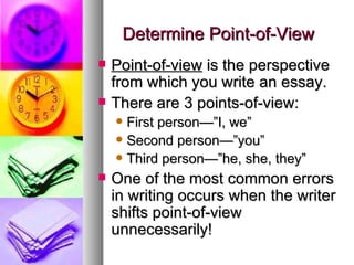 Determine Point-of-View Point-of-view  is the perspective from which you write an essay. There are 3 points-of-view: First person—”I, we”  Second person—”you” Third person—”he, she, they” One of the most common errors in writing occurs when the writer shifts point-of-view unnecessarily! 